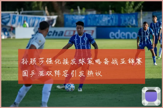 孙颖莎强化接发球策略备战亚锦赛国乒混双阵容引发热议
